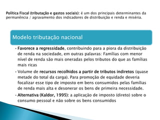 Política Fiscal (tributação e gastos sociais): é um dos principais determinantes da
permanência / agravamento dos indicadores de distribuição e renda e miséria.
Modelo tributação nacional
•Favorece a regressidade, contribuindo para a piora da distribuição
de renda na sociedade, em outras palavras: Famílias com menor
nível de renda são mais oneradas pelos tributos do que as famílias
mais ricas
•Volume de recursos recolhidos a partir de tributos indiretos (quase
metade do total da carga). Para promoção de equidade deveria
focalizar esse tipo de imposto em bens consumidos pelas famílias
de renda mais alta e desonerar os bens de primeira necessidade.
•Alternativa (Kaldor, 1995): a aplicação de imposto (direto) sobre o
consumo pessoal e não sobre os bens consumidos
 