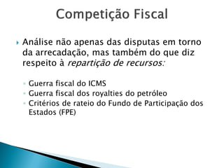  Análise não apenas das disputas em torno
da arrecadação, mas também do que diz
respeito à repartição de recursos:
◦ Guerra fiscal do ICMS
◦ Guerra fiscal dos royalties do petróleo
◦ Critérios de rateio do Fundo de Participação dos
Estados (FPE)
 