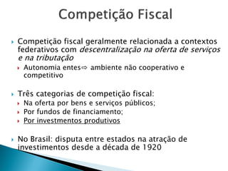  Competição fiscal geralmente relacionada a contextos
federativos com descentralização na oferta de serviços
e na tributação
 Autonomia entes⇨ ambiente não cooperativo e
competitivo
 Três categorias de competição fiscal:
 Na oferta por bens e serviços públicos;
 Por fundos de financiamento;
 Por investmentos produtivos
 No Brasil: disputa entre estados na atração de
investimentos desde a década de 1920
 
