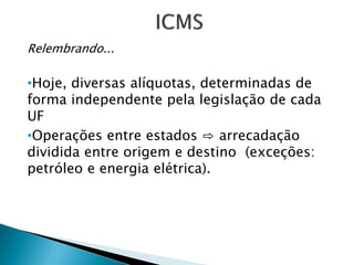 Relembrando...
•Hoje, diversas alíquotas, determinadas de
forma independente pela legislação de cada
UF
•Operações entre estados ⇨ arrecadação
dividida entre origem e destino (exceções:
petróleo e energia elétrica).
 