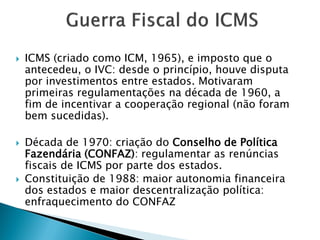  ICMS (criado como ICM, 1965), e imposto que o
antecedeu, o IVC: desde o princípio, houve disputa
por investimentos entre estados. Motivaram
primeiras regulamentações na década de 1960, a
fim de incentivar a cooperação regional (não foram
bem sucedidas).
 Década de 1970: criação do Conselho de Política
Fazendária (CONFAZ): regulamentar as renúncias
fiscais de ICMS por parte dos estados.
 Constituição de 1988: maior autonomia financeira
dos estados e maior descentralização política:
enfraquecimento do CONFAZ
 
