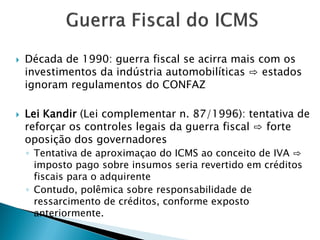  Década de 1990: guerra fiscal se acirra mais com os
investimentos da indústria automobilíticas ⇨ estados
ignoram regulamentos do CONFAZ
 Lei Kandir (Lei complementar n. 87/1996): tentativa de
reforçar os controles legais da guerra fiscal ⇨ forte
oposição dos governadores
◦ Tentativa de aproximaçao do ICMS ao conceito de IVA ⇨
imposto pago sobre insumos seria revertido em créditos
fiscais para o adquirente
◦ Contudo, polêmica sobre responsabilidade de
ressarcimento de créditos, conforme exposto
anteriormente.
 