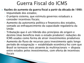  Razões do aumento da guerra fiscal a partir da década de 1990:
◦ Impunidade dos estados;
◦ O próprio sistema, que estimula governos estaduais a
conceder incentivos fiscais;
◦ Aumento da autonomia política e financeira dos estados,
somado ao enfraquecimento da capacidade regulatória da
União
◦ Tributação que é um híbrido dos princípios de origem e
destino (mas beneficia mais o estado produtor): reduções do
ICMS usadas como forma de atrair investimentos produtivos
◦ Aumento do fluxo de recursos para investimento após longo
período de estagnação ⇨ estabilidade econônica fez com que
Brasil se tornasse mais atraente às multinacionais ⇨ disputa
entre estados pelos investimentos, com oferta de incentivos
fiscais
 