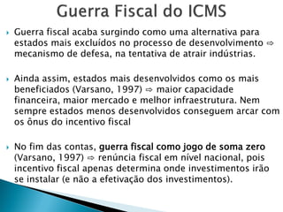  Guerra fiscal acaba surgindo como uma alternativa para
estados mais excluídos no processo de desenvolvimento ⇨
mecanismo de defesa, na tentativa de atrair indústrias.
 Ainda assim, estados mais desenvolvidos como os mais
beneficiados (Varsano, 1997) ⇨ maior capacidade
financeira, maior mercado e melhor infraestrutura. Nem
sempre estados menos desenvolvidos conseguem arcar com
os ônus do incentivo fiscal
 No fim das contas, guerra fiscal como jogo de soma zero
(Varsano, 1997) ⇨ renúncia fiscal em nível nacional, pois
incentivo fiscal apenas determina onde investimentos irão
se instalar (e não a efetivação dos investimentos).
 