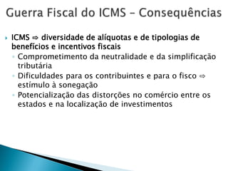  ICMS ⇨ diversidade de alíquotas e de tipologias de
benefícios e incentivos fiscais
◦ Comprometimento da neutralidade e da simplificação
tributária
◦ Dificuldades para os contribuintes e para o fisco ⇨
estímulo à sonegação
◦ Potencialização das distorções no comércio entre os
estados e na localização de investimentos
 