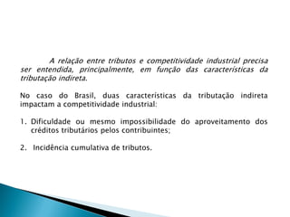 A relação entre tributos e competitividade industrial precisa
ser entendida, principalmente, em função das características da
tributação indireta.
No caso do Brasil, duas características da tributação indireta
impactam a competitividade industrial:
1. Dificuldade ou mesmo impossibilidade do aproveitamento dos
créditos tributários pelos contribuintes;
2. Incidência cumulativa de tributos.
 