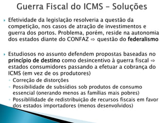  Efetividade da legislação resolveria a questão da
competição, nos casos de atração de investimentos e
guerra dos portos. Problema, porém, reside na autonomia
dos estados diante do CONFAZ ⇨ questão do federalismo
 Estudiosos no assunto defendem propostas baseadas no
princípio de destino como desincentivo à guerra fiscal ⇨
estados consumidores passando a efetuar a cobrança do
ICMS (em vez de os produtores)
◦ Correção de distorções
◦ Possibilidade de subsídios sob produtos de consumo
essencial (onerando menos as famílias mais pobres)
◦ Possiblilidade de redistribuição de recursos fiscais em favor
dos estados importadores (menos desenvolvidos)
 