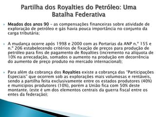  Meados dos anos 90 – as compensações financeiras sobre atividade de
exploração de petróleo e gás havia pouca importância no conjunto da
carga tributária;
 A mudança ocorre após 1998 e 2000 com as Portarias da ANP n.º 155 e
n.º 206 estabelecendo critérios de fixação de preços para produção de
petróleo para fins de pagamento de Royalties (incremento na alíquota de
10% na arrecadação, somados o aumento na produção em decorrência
do aumento de preço produto no mercado internacional);
 Para além da cobrança dos Royalties existe a cobrança das “Participações
Especiais” que ocorrem sob as explorações mais volumosas e rentáveis,
sendo a partilha feita exclusivamente entre os estados produtores (40%)
e municipios produtores (10%), porém a União fica com 50% deste
montante. (este é um dos elementos centrais da guerra fiscal entre os
entes da federação);
Partilha dos Royalties do Petróleo: Uma
Batalha Federativa
 