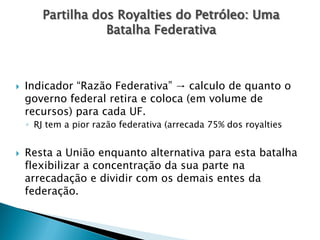  Indicador “Razão Federativa” → calculo de quanto o
governo federal retira e coloca (em volume de
recursos) para cada UF.
◦ RJ tem a pior razão federativa (arrecada 75% dos royalties
 Resta a União enquanto alternativa para esta batalha
flexibilizar a concentração da sua parte na
arrecadação e dividir com os demais entes da
federação.
Partilha dos Royalties do Petróleo: Uma
Batalha Federativa
 