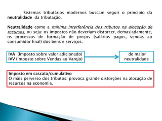 Sistemas tributários modernos buscam seguir o princípio da
neutralidade da tributação.
Neutralidade como a mínima interferência dos tributos na alocação de
recursos, ou seja: os impostos não deveriam distorcer, demasiadamente,
os processos de formação de preços (salários pagos, vendas ao
consumidor final) dos bens e serviços.
IVA (Imposto sobre valor adicionado)
IVV (Imposto sobre Vendas ao Varejo)
de maior
neutralidade
Imposto em cascata/cumulativo
O mais perverso dos tributos: provoca grande distorções na alocação de
recursos na economia.
 