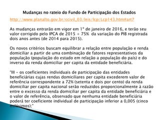 Mudanças no rateio do Fundo de Participação dos Estados
http://www.planalto.gov.br/ccivil_03/leis/lcp/Lcp143.htm#art7
As mudanças entrarão em vigor em 1º de janeiro de 2016, e terão seu
valor corrigido pelo IPCA de 2015 + 75% da variação do PIB registrada
dois anos antes (de 2014 para 2015).
Os novos critérios buscam equilibrar a relação entre população e renda
domiciliar a partir de uma combinação de fatores representativos da
população (população do estado em relação a população do país) e do
inverso da renda domiciliar per capita da entidade beneficiária.
“III - os coeficientes individuais de participação das entidades
beneficiárias cujas rendas domiciliares per capita excederem valor de
referência correspondente a 72% (setenta e dois por cento) da renda
domiciliar per capita nacional serão reduzidos proporcionalmente à razão
entre o excesso da renda domiciliar per capita da entidade beneficiária e
o valor de referência, observado que nenhuma entidade beneficiária
poderá ter coeficiente individual de participação inferior a 0,005 (cinco
milésimos);”
 