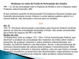 FPE = 21,5% do arrecadado com o Imposto de Renda e com o Imposto sobre
Produtos Industrializados (IPI)
O que acontece quando há desoneração? O Congresso Nacional propôs que
havendo desoneração nesses tributos a união apenas poderia aplicá-la à
receita federal, não alterando o recurso para os estados.
Veto
Art. 5o
“Art. 5o Eventuais desonerações concedidas pelo Governo Federal incidirão
apenas na cota de arrecadação destinada à União, não sendo consideradas
para efeito de repasse do FPE e do FPM.”
Razões do veto
“O dispositivo viola os artigos 157, 158 e 159 da Constituição Federal, que
destinam o produto da arrecadação dos impostos da União sobre renda e
proventos de qualquer natureza e sobre produtos industrializados aos
Estados, ao Distrito Federal e aos Municípios. Assim, a desconsideração de
eventuais desonerações do cálculo deste produto é inconstitucional. Além
disso, a proposta contraria o interesse público, uma vez que limita o escopo
de política econômica característico das desonerações, especialmente no que
tange ao caráter extrafiscal do imposto sobre produtos industrializados”.
Mudanças no rateio do Fundo de Participação dos Estados
 