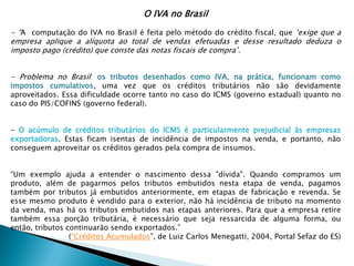 O IVA no Brasil
- “A computação do IVA no Brasil é feita pelo método do crédito fiscal, que ‘exige que a
empresa aplique a alíquota ao total de vendas efetuadas e desse resultado deduza o
imposto pago (crédito) que conste das notas fiscais de compra’.
- Problema no Brasil: os tributos desenhados como IVA, na prática, funcionam como
impostos cumulativos, uma vez que os créditos tributários não são devidamente
aproveitados. Essa dificuldade ocorre tanto no caso do ICMS (governo estadual) quanto no
caso do PIS/COFINS (governo federal).
- O acúmulo de créditos tributários do ICMS é particularmente prejudicial às empresas
exportadoras. Estas ficam isentas de incidência de impostos na venda, e portanto, não
conseguem aproveitar os créditos gerados pela compra de insumos.
“Um exemplo ajuda a entender o nascimento dessa "dívida". Quando compramos um
produto, além de pagarmos pelos tributos embutidos nesta etapa de venda, pagamos
também por tributos já embutidos anteriormente, em etapas de fabricação e revenda. Se
esse mesmo produto é vendido para o exterior, não há incidência de tributo na momento
da venda, mas há os tributos embutidos nas etapas anteriores. Para que a empresa retire
também essa porção tributária, é necessário que seja ressarcida de alguma forma, ou
então, tributos continuarão sendo exportados.”
(“Créditos Acumulados”, de Luiz Carlos Menegatti, 2004, Portal Sefaz do ES)
 