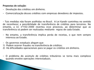 Propostas de solução:
- Devolução dos créditos em dinheiro;
- Comercialização desses créditos com empresas devedores de impostos.
- Tais medidas não foram acolhidas no Brasil. A Lei Kandir caminhou no sentido
de reconhecer a possibilidade de transferência de créditos para terceiros. No
entanto, a LC nº102/2000 reverteu esse processo, ao determinar que as
transferência só podem ser realizadas mediante regras de cada Estado.
- No entanto, a transferência implica perda de receitas, o que nem sempre
interessa ao Estado.
- Os governos estaduais alegam que:
1) Podem ocorrer fraudes na transferência de créditos;
2) Há dificuldades operacionais para se pagar os créditos em dinheiro.
- O problema do acúmulo de créditos tributários se torna mais complexo
quando envolve operações interestaduais.
 