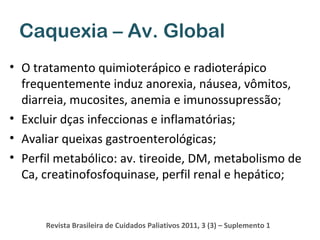 Caquexia – Av. Global
• O tratamento quimioterápico e radioterápico
frequentemente induz anorexia, náusea, vômitos,
diarreia, mucosites, anemia e imunossupressão;
• Excluir dças infeccionas e inflamatórias;
• Avaliar queixas gastroenterológicas;
• Perfil metabólico: av. tireoide, DM, metabolismo de
Ca, creatinofosfoquinase, perfil renal e hepático;

Revista Brasileira de Cuidados Paliativos 2011, 3 (3) – Suplemento 1

 