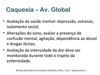 Caquexia – Av. Global
• Avaliação da saúde mental: depressão, estresse,
isolamento social;
• Alterações do sono, avaliar a presença de
confusão mental, agitação, dependência ao álcool
e drogas ilícitas;
• Avaliação da intensidade da dor deve ser
monitorada durante todo o trajeto da
enfermidade.
Revista Brasileira de Cuidados Paliativos 2011, 3 (3) – Suplemento 1

 