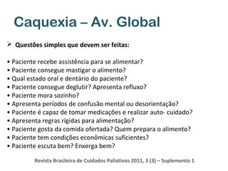 Caquexia – Av. Global
 Questões simples que devem ser feitas:
• Paciente recebe assistência para se alimentar?
• Paciente consegue mastigar o alimento?
• Qual estado oral e dentário do paciente?
• Paciente consegue deglutir? Apresenta refluxo?
• Paciente mora sozinho?
• Apresenta períodos de confusão mental ou desorientação?
• Paciente é capaz de tomar medicações e realizar auto- cuidado?
• Apresenta regras rígidas para alimentação?
• Paciente gosta da comida ofertada? Quem prepara o alimento?
• Paciente tem condições econômicas suficientes?
• Paciente escuta bem? Enxerga bem?
Revista Brasileira de Cuidados Paliativos 2011, 3 (3) – Suplemento 1

 