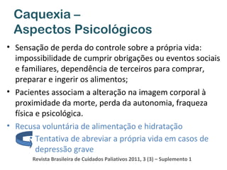 Caquexia –
Aspectos Psicológicos
• Sensação de perda do controle sobre a própria vida:
impossibilidade de cumprir obrigações ou eventos sociais
e familiares, dependência de terceiros para comprar,
preparar e ingerir os alimentos;
• Pacientes associam a alteração na imagem corporal à
proximidade da morte, perda da autonomia, fraqueza
física e psicológica.
• Recusa voluntária de alimentação e hidratação
• Tentativa de abreviar a própria vida em casos de
depressão grave
Revista Brasileira de Cuidados Paliativos 2011, 3 (3) – Suplemento 1

 