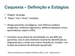 Caquexia – Definição e Estágios
• Origem: do grego
 “kakos” má e “hexis” condição
• Atinge pacientes oncológicos, com falência cardíaca
congestiva, moléstias digestivasa, defeitos tubulares renais,
queimaduras, sepsis e AIDS.
• Constitui causa direta da mortalidade em até 40% dos
pacientes, mas é uma síndrome raramente identificada ou
diagnosticada, e ainda com menor frequência, tratada – em
função da ausência de definição apropriada.
Revista Brasileira de Cuidados Paliativos 2011, 3 (3) – Suplemento 1

 