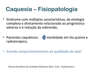 Caquexia – Fisiopatologia
• Síndrome com múltiplas características, de etiologia
complexa e diretamente relacionada ao prognóstico
adverso e à redução da sobrevida;
• Pacientes caquéticos: de morbidade em tto quimio e
radioterápico;
• Grande compromentimento da qualidade de vida!

Revista Brasileira de Cuidados Paliativos 2011, 3 (3) – Suplemento 1

 
