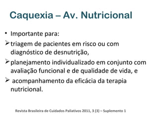 Caquexia – Av. Nutricional
• Importante para:
 triagem de pacientes em risco ou com
diagnóstico de desnutrição,
 planejamento individualizado em conjunto com
avaliação funcional e de qualidade de vida, e
 acompanhamento da eficácia da terapia
nutricional.
Revista Brasileira de Cuidados Paliativos 2011, 3 (3) – Suplemento 1

 