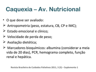 Caquexia – Av. Nutricional
• O que deve ser avaliado:
 Antropometria (peso, estatura, CB, CP e IMC);
 Estado emocional e clínico;
 Velocidade de perda de peso;
 Avaliação dietética;
 Marcadores bioquímicos: albumina (considerar a meia
vida de 20 dias), PCR, hemograma completo, função
renal e hepática.
Revista Brasileira de Cuidados Paliativos 2011, 3 (3) – Suplemento 1

 