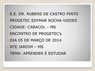  E.E. DR. RUBENS DE CASTRO PINTO
 PROGETEC EDYMAR ROCHA VIEDES
 CIDADE: CARACOL – MS
 ENCONTRO DE PROGETEC’s
 DIA 05 DE MARÇO DE 2014
 NTE JARDIM – MS
 TEMA: APRENDER É ESTUDAR
 