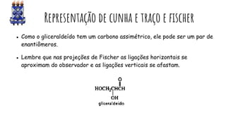 EsEsEv Representação de cunha e traço e fischer
● Como o gliceraldeído tem um carbono assimétrico, ele pode ser um par de
enantiômeros.
● Lembre que nas projeções de Fischer as ligações horizontais se
aproximam do observador e as ligações verticais se afastam.
 
