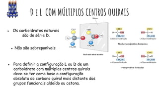 D e L COM MÚLTIPLOS CENTROS QUIRAIS
● Os carboidratos naturais
são de série D.
● Não são sobreponíveis.
● Para definir a configuração L ou D de um
carboidrato com múltiplos centros quirais
deve-se ter como base a configuração
absoluta do carbono quiral mais distante dos
grupos funcionais aldeído ou cetona.
 