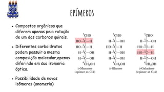 epímeros
● Compostos orgânicos que
diferem apenas pela rotação
de um dos carbonos quirais.
● Diferentes carboidratos
podem possuir a mesma
composição molecular,apenas
diferindo em sua isomeria
óptica.
● Possibilidade de novos
isômeros (anomeria)
 