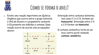 Como se forma o anel?
● Existe uma reação importante em Química
Orgânica que ocorre entre o grupo hidroxila
(-OH) de álcoois e o grupamento carbonila
(=O) presente em aldeídos e cetonas. Essa
reação ocorre de acordo com as equações
abaixo:
Interação entre carbonos distantes,
tais como C-1 e C-5, formam um
hemiacetal. Interação entre C-2
e C-5 formar um hemicetal.
O carbono carbonílico torna-se um
novo centro quiral chamado
carbono anomérico.
 