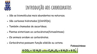 introdução aos carboidratos
● São as biomoléculas mais abundantes na natureza.
● São carbonos hidratados [(CnH20)n].
● Também chamados de sacarídeos.
● Plantas sintetizam os carboidratos(fotossíntese)
● Os animais oxidam os carboidratos.
● Carboidratos possuem função aldeído ou cetona.
Fotossíntese
 
