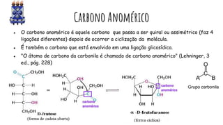 Carbono Anomérico
● O carbono anomérico é aquele carbono que passa a ser quiral ou assimétrico (faz 4
ligações diferentes) depois de ocorrer a ciclização da molécula.
● É também o carbono que está envolvido em uma ligação glicosídica.
● "O átomo de carbono da carbonila é chamado de carbono anomérico" (Lehninger, 3
ed., pág. 228)
Grupo carbonila
 