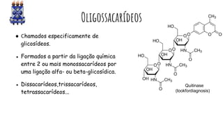 Oligossacarídeos
● Chamados especificamente de
glicosídeos.
● Formados a partir da ligação química
entre 2 ou mais monossacarídeos por
uma ligação alfa- ou beta-glicosídica.
● Dissacarídeos,trissacarídeos,
tetrassacarídeos...
Quitinase
(lookfordiagnosis)
 