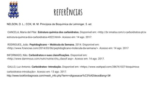 referências
NELSON, D. L.; COX, M. M. Princípios de Bioquímica de Lehninger. 5. ed.
CANCELA, María del Pilar. Estrutura química dos carboidratos. Disponível em: <http://br.innatia.com/c-carboidratos-pt/a-
estrutura-quimica-dos-carboidratos-4322.html>. Acesso em: 14 ago. 2017.
RODRIGUES, João. Peptidoglicano – Molécula da Semana. 2014. Disponível em:
<http://www.fciencias.com/2014/03/06/peptidoglicano-molecula-da-semana/>. Acesso em: 14 ago. 2017
INFORMADO, Não. Carboidratos e suas classificações. Disponível em:
<http://www.dammous.com/nutri/nutrie/cho_classif.asp>. Acesso em: 14 ago. 2017.
GALLO, Luz Antonio. Carboidratos- Introdução. Disponível em: <https://www.wattpad.com/286761027-bioquímica-
carboidratos-introdução>. Acesso em: 13 ago. 2017.
http://www.lookfordiagnosis.com/mesh_info.php?term=oligossacar%C3%ADdeos&lang=3#
 