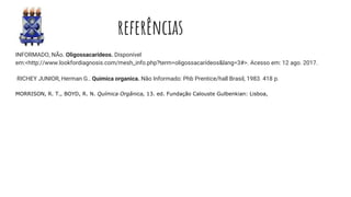 referências
INFORMADO, NÃo. Oligossacarídeos. Disponível
em:<http://www.lookfordiagnosis.com/mesh_info.php?term=oligossacarídeos&lang=3#>. Acesso em: 12 ago. 2017.
RICHEY JUNIOR, Herman G.. Quimica organica. Não Informado: Phb Prentice/hall Brasil, 1983. 418 p.
MORRISON, R. T., BOYD, R. N. Química Orgânica, 13. ed. Fundação Calouste Gulbenkian: Lisboa,
 