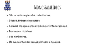 Monossacarídeos
● São os mais simples dos carboidratos.
● Glicose, frutose e galactose
● Solúveis em água e insolúveis em solventes orgânicos.
● Brancos e cristalinos.
● São monômeros.
● Os mais conhecidos são as pentoses e hexoses.
 
