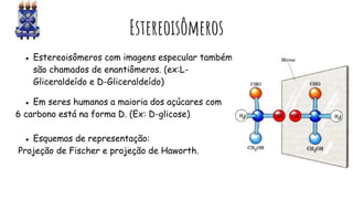 Estereoisômeros
● Estereoisômeros com imagens especular também
são chamados de enantiômeros. (ex:L-
Gliceraldeído e D-Gliceraldeído)
● Em seres humanos a maioria dos açúcares com
6 carbono está na forma D. (Ex: D-glicose)
● Esquemas de representação:
Projeção de Fischer e projeção de Haworth.
 