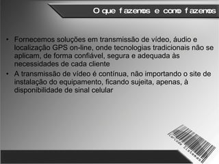 O que fazemos e como fazemos Fornecemos soluções em transmissão de vídeo, áudio e localização GPS on-line, onde tecnologias tradicionais não se aplicam, de forma confiável, segura e adequada às necessidades de cada cliente A transmissão de vídeo é contínua, não importando o site de instalação do equipamento, ficando sujeita, apenas, à disponibilidade de sinal celular 