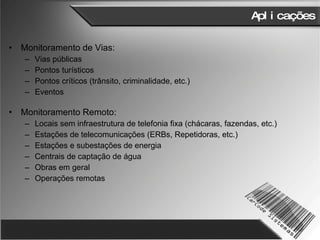 Aplicações Monitoramento de Vias: Vias públicas Pontos turísticos Pontos críticos (trânsito, criminalidade, etc.) Eventos Monitoramento Remoto: Locais sem infraestrutura de telefonia fixa (chácaras, fazendas, etc.) Estações de telecomunicações (ERBs, Repetidoras, etc.) Estações e subestações de energia Centrais de captação de água Obras em geral Operações remotas 
