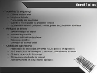 Benefícios Aumento da segurança Controle total dos sites Inibição de ilicitude  Pronta reação aos atos ilícitos Subsídio a investigações e a processos judiciais Equipamentos remotos (bloqueios, sirenes, portas, etc.) podem ser acionados Redução de custos Sem imobilização de capital Manutenção garantida Upgrades automáticos de sofware Redução de sinistros Eliminação de alarmes falsos Otimização Operacional Possibilidade de adequação, em tempo real, de pessoal em operações Wi-Fi interno pode ser usado para conexão de outros sistemas à internet Eficiência na apuração de eventos Otimização na distribuição de pessoal Acompanhamento em tempo real de operações 