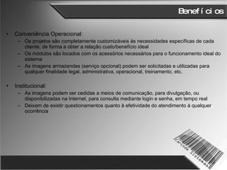 Benefícios Conveniência Operacional: Os projetos são completamente customizáveis às necessidades específicas de cada cliente, de forma a obter a relação custo/benefício ideal Os módulos são locados com os acessórios necessários para o funcionamento ideal do sistema As imagens armazendas (serviço opcional) podem ser solicitadas e utilizadas para qualquer finalidade legal, administrativa, operacional, treinamento, etc.  Institucional: As imagens podem ser cedidas a meios de comunicação, para divulgação, ou disponibilizadas na Internet, para consulta mediante login e senha, em tempo real Deixam de existir questionamentos quanto à efetividade do atendimento à qualquer ocorrência 