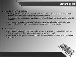 Benefícios Conveniência Operacional: Os projetos são completamente customizáveis às necessidades específicas de cada cliente, de forma a obter a relação custo/benefício ideal Os módulos são locados com os acessórios necessários para o funcionamento ideal do sistema As imagens armazendas (serviço opcional) podem ser solicitadas e utilizadas para qualquer finalidade legal, administrativa, operacional, treinamento, etc.  Institucional: As imagens podem ser cedidas aos clientes, para divulgação, ou disponibilizadas na Internet, para consulta mediante login e senha, em tempo real Deixam de existir questionamentos quanto às informações relativas a qualquer tipo  de ocorrência 