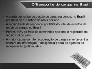 O Transporte de cargas no Brasil A perda por roubo ou desvio de carga responde, no Brasil, por mais de 1,5 bilhão de reais por ano A região Sudeste responde por 60% do total de eventos de roubo de cargas no Brasil Porém, 40% da frota de caminhões nacional é registrada na região Sul do país A maior causa da não recuperação de cargas e veículos é a demora na informação (“inteligência”) para os agentes de recuperação (polícia, etc) 