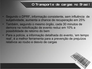O Transporte de cargas no Brasil Segundo o DPRF, informação consistente, sem influência  de subjetividade, aumenta a chance de recuperação em 25% Também, segundo o mesmo órgão, cada 30 minutos de demora na notioficação de evento reduz em 10% a possibilidade de retorno do bem Para a polícia, a informação detalhada do evento, ‘em tempo real’, é a melhor ferramenta para a prevenção de prejuízos relativos ao roubo e desvio de cargas 