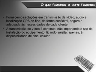 O que fazemos e como fazemos Fornecemos soluções em transmissão de vídeo, áudio e localização GPS on-line, de forma confiável, segura e adequada às necessidades de cada cliente A transmissão de vídeo é contínua, não importando o site de instalação do equipamento, ficando sujeita, apenas, à disponibilidade de sinal celular 