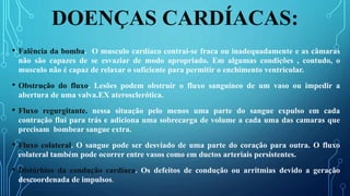 DOENÇAS CARDÍACAS:
• Falência da bomba. O musculo cardíaco contrai-se fraca ou inadequadamente e as câmaras
não são capazes de se esvaziar de modo apropriado. Em algumas condições , contudo, o
musculo não é capaz de relaxar o suficiente para permitir o enchimento ventricular.
• Obstrução do fluxo. Lesões podem obstruir o fluxo sanguíneo de um vaso ou impedir a
abertura de uma valva.EX aterosclerótica.
• Fluxo regurgitante. nessa situação pelo menos uma parte do sangue expulso em cada
contração flui para trás e adiciona uma sobrecarga de volume a cada uma das camaras que
precisam bombear sangue extra.
• Fluxo colateral. O sangue pode ser desviado de uma parte do coração para outra. O fluxo
colateral também pode ocorrer entre vasos como em ductos arteriais persistentes.
• Distúrbios da condução cardíaca. Os defeitos de condução ou arritmias devido a geração
descoordenada de impulsos.
 