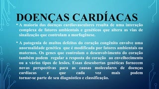 DOENÇAS CARDÍACAS• A maioria das doenças cardiovasculares resulta de uma interação
complexa de fatores ambientais e genéticos que altera as vias de
sinalização que controlam a morfogênese.
• A patogenia de muitos defeitos do coração congênito envolve uma
anormalidade genética que é modificada por fatores ambientais ou
maternos. Os genes que controlam o desenvolvimento do coração
também podem regular a resposta do coração ao envelhecimento
ou a vários tipos de lesões. Essas descobertas genéticas fornecem
novas perspectivas para as causas moleculares de doenças
cardíacas e que cada vez mais podem
tornar-se parte de seu diagnóstico e classificação.
 