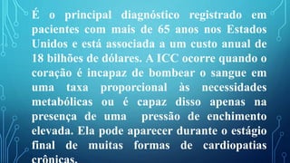É o principal diagnóstico registrado em
pacientes com mais de 65 anos nos Estados
Unidos e está associada a um custo anual de
18 bilhões de dólares. A ICC ocorre quando o
coração é incapaz de bombear o sangue em
uma taxa proporcional às necessidades
metabólicas ou é capaz disso apenas na
presença de uma pressão de enchimento
elevada. Ela pode aparecer durante o estágio
final de muitas formas de cardiopatias
 