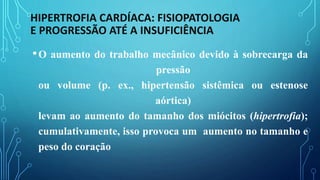 HIPERTROFIA CARDÍACA: FISIOPATOLOGIA
E PROGRESSÃO ATÉ A INSUFICIÊNCIA
•O aumento do trabalho mecânico devido à sobrecarga da
pressão
ou volume (p. ex., hipertensão sistêmica ou estenose
aórtica)
levam ao aumento do tamanho dos miócitos (hipertrofia);
cumulativamente, isso provoca um aumento no tamanho e
peso do coração
 
